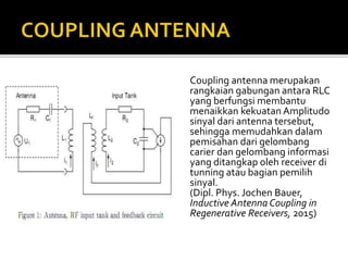 Coupling antenna merupakan
rangkaian gabungan antara RLC
yang berfungsi membantu
menaikkan kekuatan Amplitudo
sinyal dari antenna tersebut,
sehingga memudahkan dalam
pemisahan dari gelombang
carier dan gelombang informasi
yang ditangkap oleh receiver di
tunning atau bagian pemilih
sinyal.
(Dipl. Phys. Jochen Bauer,
Inductive Antenna Coupling in
Regenerative Receivers, 2015)
 