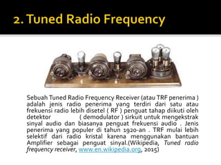 Sebuah Tuned Radio Frequency Receiver (atau TRF penerima )
adalah jenis radio penerima yang terdiri dari satu atau
frekuensi radio lebih disetel ( RF ) penguat tahap diikuti oleh
detektor ( demodulator ) sirkuit untuk mengekstrak
sinyal audio dan biasanya penguat frekuensi audio . Jenis
penerima yang populer di tahun 1920-an . TRF mulai lebih
selektif dari radio kristal karena menggunakan bantuan
Amplifier sebagai penguat sinyal.(Wikipedia, Tuned radio
frequency receiver, www.en.wikipedia.org, 2015)
 