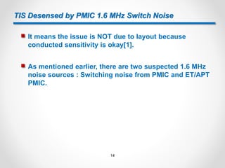 TIS Desensed by PMIC 1.6 MHz Switch Noise
 It means the issue is NOT due to layout because
conducted sensitivity is okay[1].
 As mentioned earlier, there are two suspected 1.6 MHz
noise sources : Switching noise from PMIC and ET/APT
PMIC.
14
 