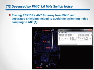 TIS Desensed by PMIC 1.6 MHz Switch Noise
 Placing PRX/DRX ANT far away from PMIC and
separated shielding helped to avoid the switching noise
coupling to ANT[1].
17
 