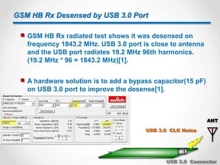 GSM HB Rx Desensed by USB 3.0 Port
 GSM HB Rx radiated test shows it was desensed on
frequency 1843.2 MHz. USB 3.0 port is close to antenna
and the USB port radiates 19.2 MHz 96th harmonics.
(19.2 MHz * 96 = 1843.2 MHz)[1].
 A hardware solution is to add a bypass capacitor(15 pF)
on USB 3.0 port to improve the desense[1].
ANT
USB 3.0 CLK Noise
USB 3.0 Connector
20
 