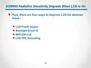 GSM900 Radiative Sensitivity Degrade When LCD is On
 Thus, there are four ways to improve LCD On desense
issue :
 MIPI DSI CLK
 LCD Power supply
 Backlight Driver IC
 LCD FPC Grounding
22
 