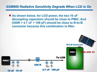 GSM900 Radiative Sensitivity Degrade When LCD is On
 As shown below, for LCD power, the two 10 uF
decoupling capacitors should be close to PMIC. And
(240R + 4.7 uF + 100 pF) should be close to B-to-B
connector because this combination is filter.
PMIC VREG_DISP_5V
B-to-B Connector
PMIC
10 uF 10 uF
240 R
4.7 uF 100 pF
To LCM
23
 