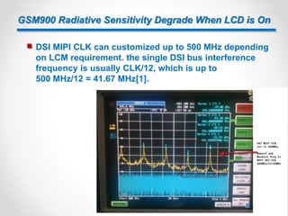 GSM900 Radiative Sensitivity Degrade When LCD is On
 DSI MIPI CLK can customized up to 500 MHz depending
on LCM requirement. the single DSI bus interference
frequency is usually CLK/12, which is up to
500 MHz/12 = 41.67 MHz[1].
27
 