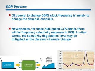 DDR Desense
 Of course, to change DDR2 clock frequency is merely to
change the desense channels.
 Nevertheless, for these high speed CLK signal, there
will be frequency selectivity response in PCB. In other
words, the sensitivity degradation level may be
mitigated as the desense channels change.
3
 