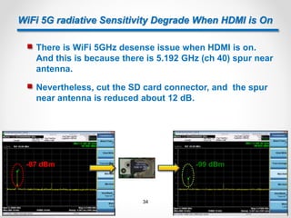  Nevertheless, cut the SD card connector, and the spur
near antenna is reduced about 12 dB.
WiFi 5G radiative Sensitivity Degrade When HDMI is On
 There is WiFi 5GHz desense issue when HDMI is on.
And this is because there is 5.192 GHz (ch 40) spur near
antenna.
-87 dBm -99 dBm
34
 