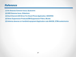 Reference
[1] Rx Desense Common Issue, Qualcomm
[2] DDR Desense Issue, Slideshare
[3] Dual-Channel LED Driver For Smart Phone Application, NOVATEK
[4] Noise Suppression Products/EMI Suppression Filters, Murata
[5] Antenna desense on handheld equipment Application note AN4356, STMicroelectronics
37
 