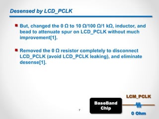 Desensed by LCD_PCLK
 But, changed the 0 Ω to 10 Ω/100 Ω/1 kΩ, inductor, and
bead to attenuate spur on LCD_PCLK without much
improvement[1].
 Removed the 0 Ω resistor completely to disconnect
LCD_PCLK (avoid LCD_PCLK leaking), and eliminate
desense[1].
BaseBand
Chip
LCM_PCLK
0 Ohm
7
 