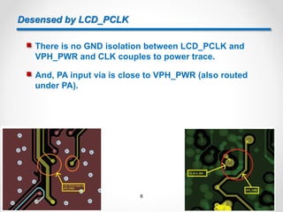 Desensed by LCD_PCLK
 There is no GND isolation between LCD_PCLK and
VPH_PWR and CLK couples to power trace.
 And, PA input via is close to VPH_PWR (also routed
under PA).
8
 