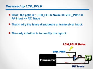 Desensed by LCD_PCLK
 Thus, the path is : LCM_PCLK Noise => VPH_PWR =>
PA input => RX Trace
 That’s why the issue disappears at transceiver input.
PA
VPH_PWR
LCM_PCLK Noise
Transceiver
RX Trace
 The only solution is to modify the layout.
9
 
