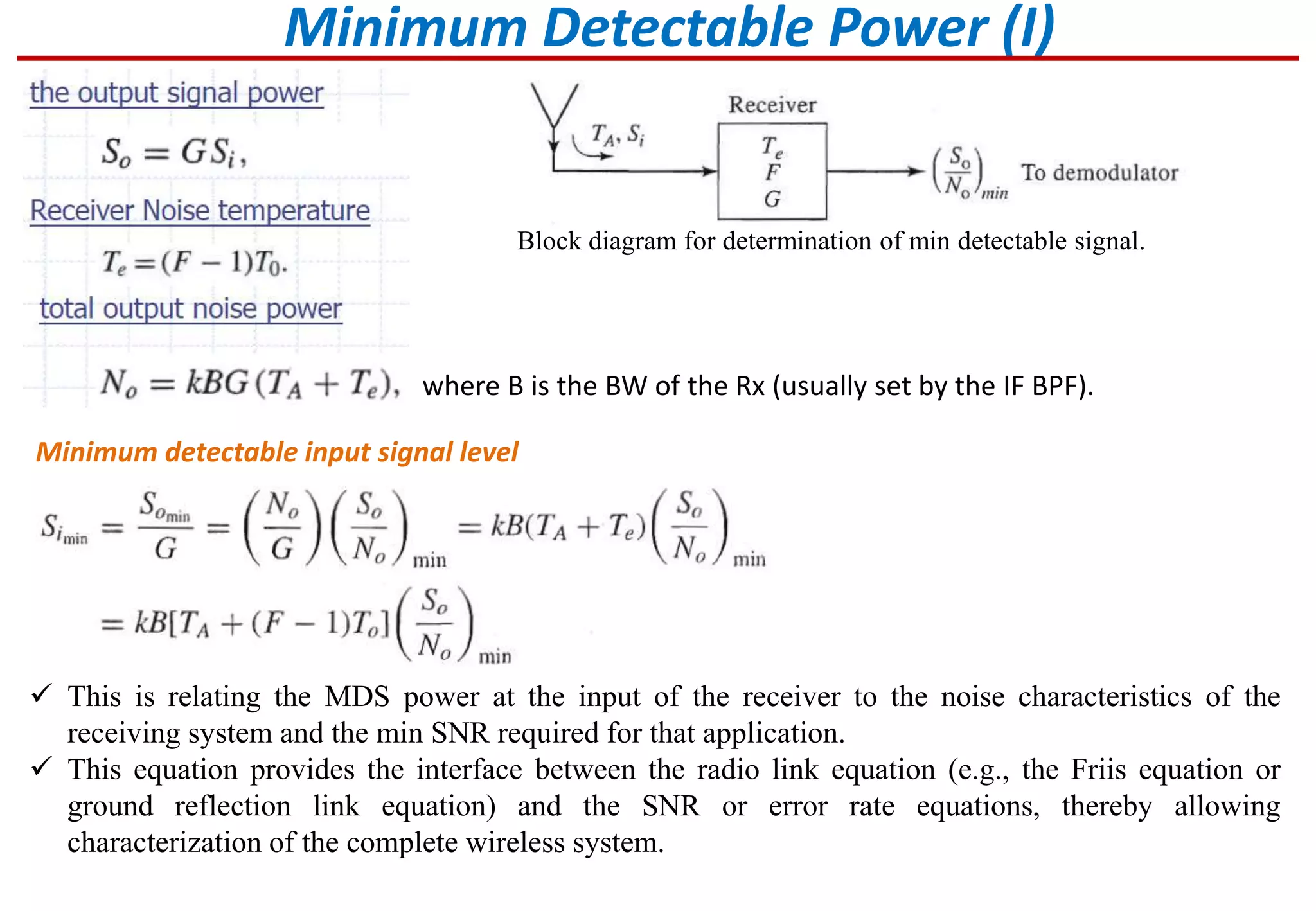 Minimum Detectable Power (I)
where B is the BW of the Rx (usually set by the IF BPF).
Block diagram for determination of min detectable signal.
Minimum detectable input signal level
 This is relating the MDS power at the input of the receiver to the noise characteristics of the
receiving system and the min SNR required for that application.
 This equation provides the interface between the radio link equation (e.g., the Friis equation or
ground reflection link equation) and the SNR or error rate equations, thereby allowing
characterization of the complete wireless system.
 