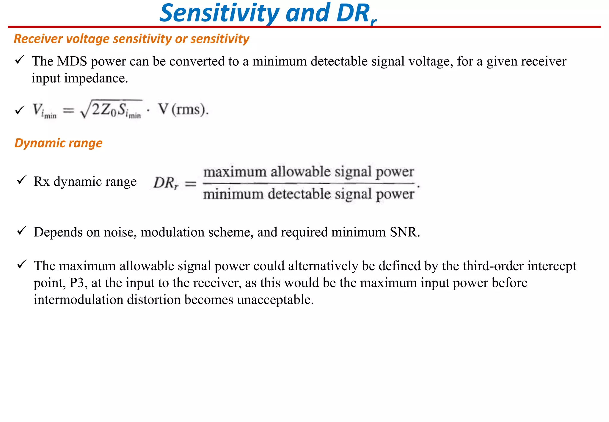 Sensitivity and DRr
Receiver voltage sensitivity or sensitivity
 The MDS power can be converted to a minimum detectable signal voltage, for a given receiver
input impedance.

Dynamic range
 Rx dynamic range
 Depends on noise, modulation scheme, and required minimum SNR.
 The maximum allowable signal power could alternatively be defined by the third-order intercept
point, P3, at the input to the receiver, as this would be the maximum input power before
intermodulation distortion becomes unacceptable.
 