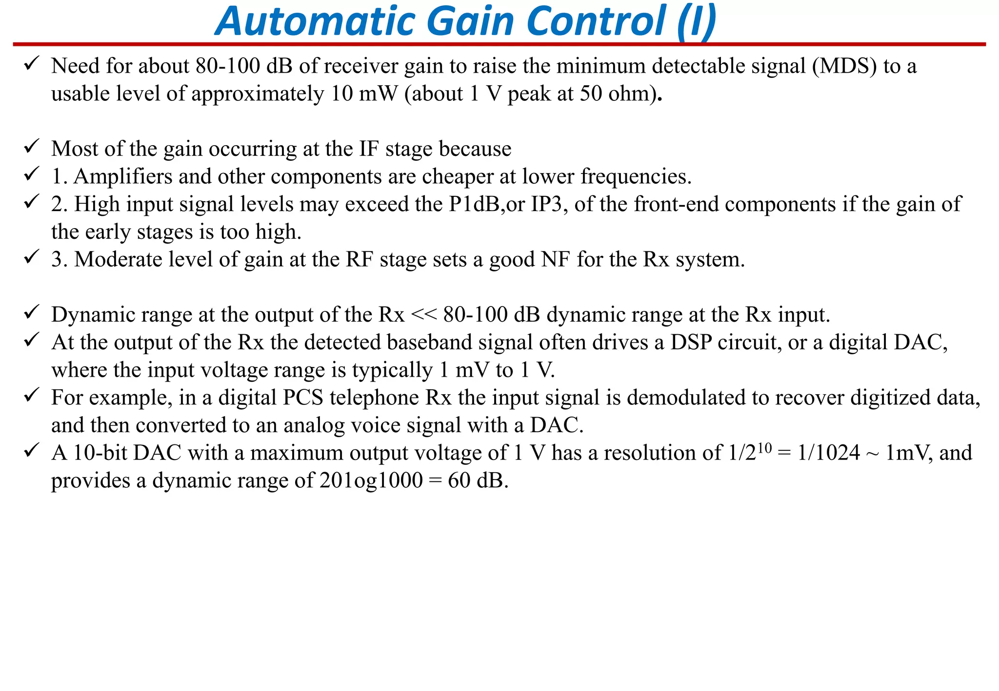 Automatic Gain Control (I)
 Need for about 80-100 dB of receiver gain to raise the minimum detectable signal (MDS) to a
usable level of approximately 10 mW (about 1 V peak at 50 ohm).
 Most of the gain occurring at the IF stage because
 1. Amplifiers and other components are cheaper at lower frequencies.
 2. High input signal levels may exceed the P1dB,or IP3, of the front-end components if the gain of
the early stages is too high.
 3. Moderate level of gain at the RF stage sets a good NF for the Rx system.
 Dynamic range at the output of the Rx << 80-100 dB dynamic range at the Rx input.
 At the output of the Rx the detected baseband signal often drives a DSP circuit, or a digital DAC,
where the input voltage range is typically 1 mV to 1 V.
 For example, in a digital PCS telephone Rx the input signal is demodulated to recover digitized data,
and then converted to an analog voice signal with a DAC.
 A 10-bit DAC with a maximum output voltage of 1 V has a resolution of 1/210 = 1/1024 ~ 1mV, and
provides a dynamic range of 201og1000 = 60 dB.
 
