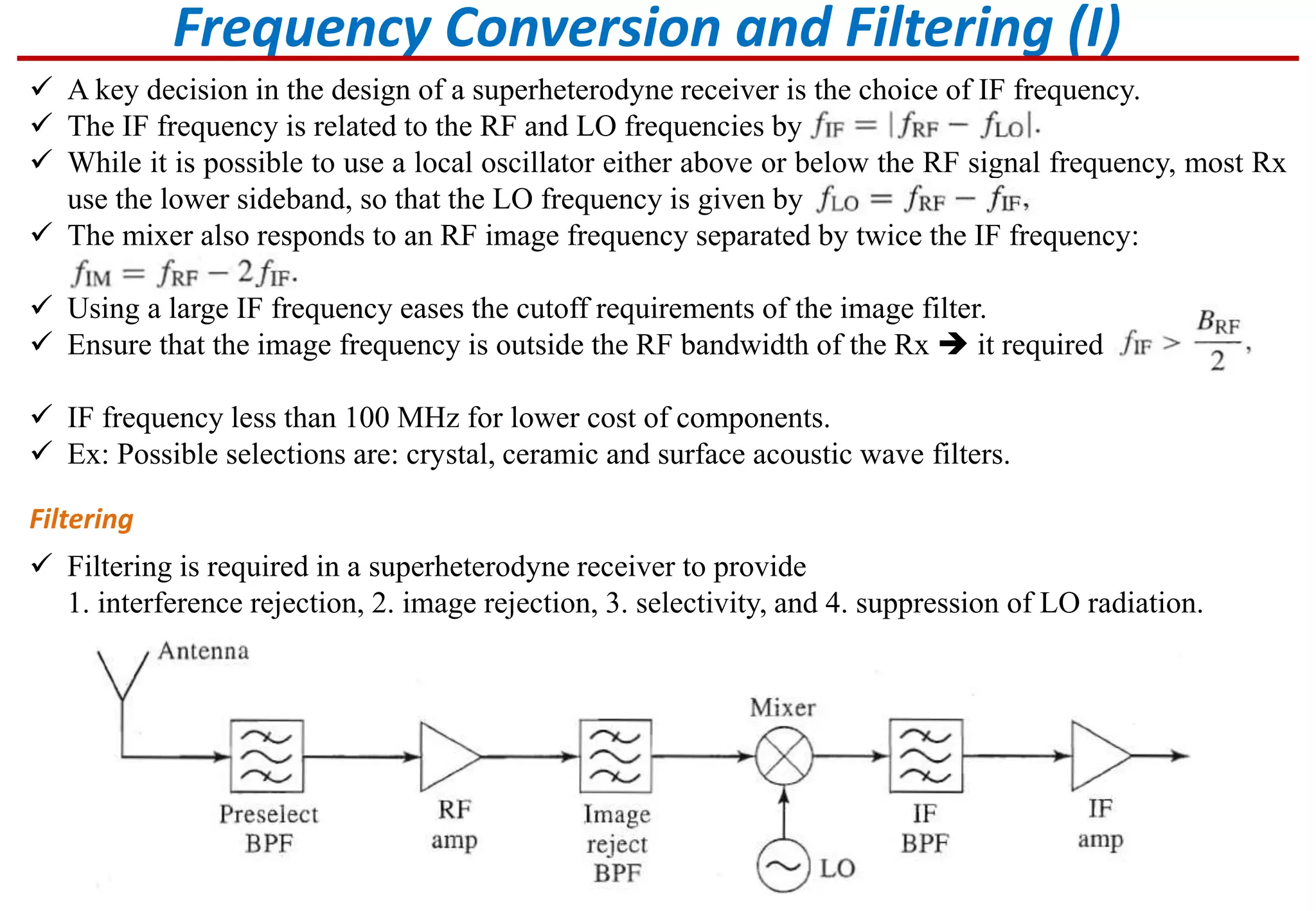Frequency Conversion and Filtering (I)
 A key decision in the design of a superheterodyne receiver is the choice of IF frequency.
 The IF frequency is related to the RF and LO frequencies by
 While it is possible to use a local oscillator either above or below the RF signal frequency, most Rx
use the lower sideband, so that the LO frequency is given by
 The mixer also responds to an RF image frequency separated by twice the IF frequency:
 Using a large IF frequency eases the cutoff requirements of the image filter.
 Ensure that the image frequency is outside the RF bandwidth of the Rx  it required
 IF frequency less than 100 MHz for lower cost of components.
 Ex: Possible selections are: crystal, ceramic and surface acoustic wave filters.
Filtering
 Filtering is required in a superheterodyne receiver to provide
1. interference rejection, 2. image rejection, 3. selectivity, and 4. suppression of LO radiation.
 
