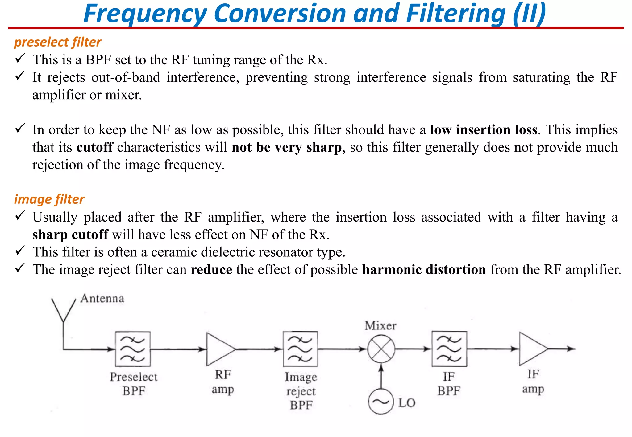 Frequency Conversion and Filtering (II)
preselect filter
 This is a BPF set to the RF tuning range of the Rx.
 It rejects out-of-band interference, preventing strong interference signals from saturating the RF
amplifier or mixer.
 In order to keep the NF as low as possible, this filter should have a low insertion loss. This implies
that its cutoff characteristics will not be very sharp, so this filter generally does not provide much
rejection of the image frequency.
image filter
 Usually placed after the RF amplifier, where the insertion loss associated with a filter having a
sharp cutoff will have less effect on NF of the Rx.
 This filter is often a ceramic dielectric resonator type.
 The image reject filter can reduce the effect of possible harmonic distortion from the RF amplifier.
 