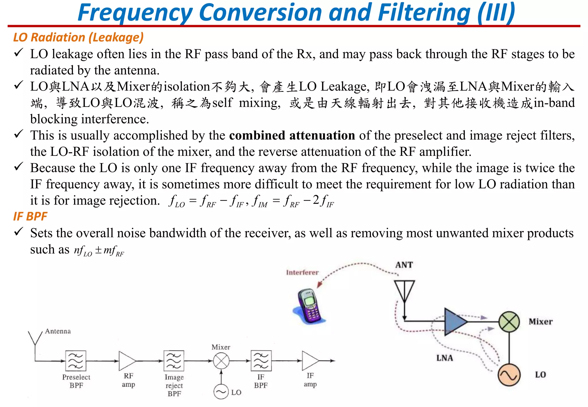 Frequency Conversion and Filtering (III)
LO Radiation (Leakage)
 LO leakage often lies in the RF pass band of the Rx, and may pass back through the RF stages to be
radiated by the antenna.
 LO與LNA以及Mixer的isolation不夠大, 會產生LO Leakage, 即LO會洩漏至LNA與Mixer的輸入
端, 導致LO與LO混波, 稱之為self mixing, 或是由天線輻射出去, 對其他接收機造成in-band
blocking interference.
 This is usually accomplished by the combined attenuation of the preselect and image reject filters,
the LO-RF isolation of the mixer, and the reverse attenuation of the RF amplifier.
 Because the LO is only one IF frequency away from the RF frequency, while the image is twice the
IF frequency away, it is sometimes more difficult to meet the requirement for low LO radiation than
it is for image rejection.
IF BPF
 Sets the overall noise bandwidth of the receiver, as well as removing most unwanted mixer products
such as LO RFnf mf
, 2LO RF IF IM RF IFf f f f f f   
 
