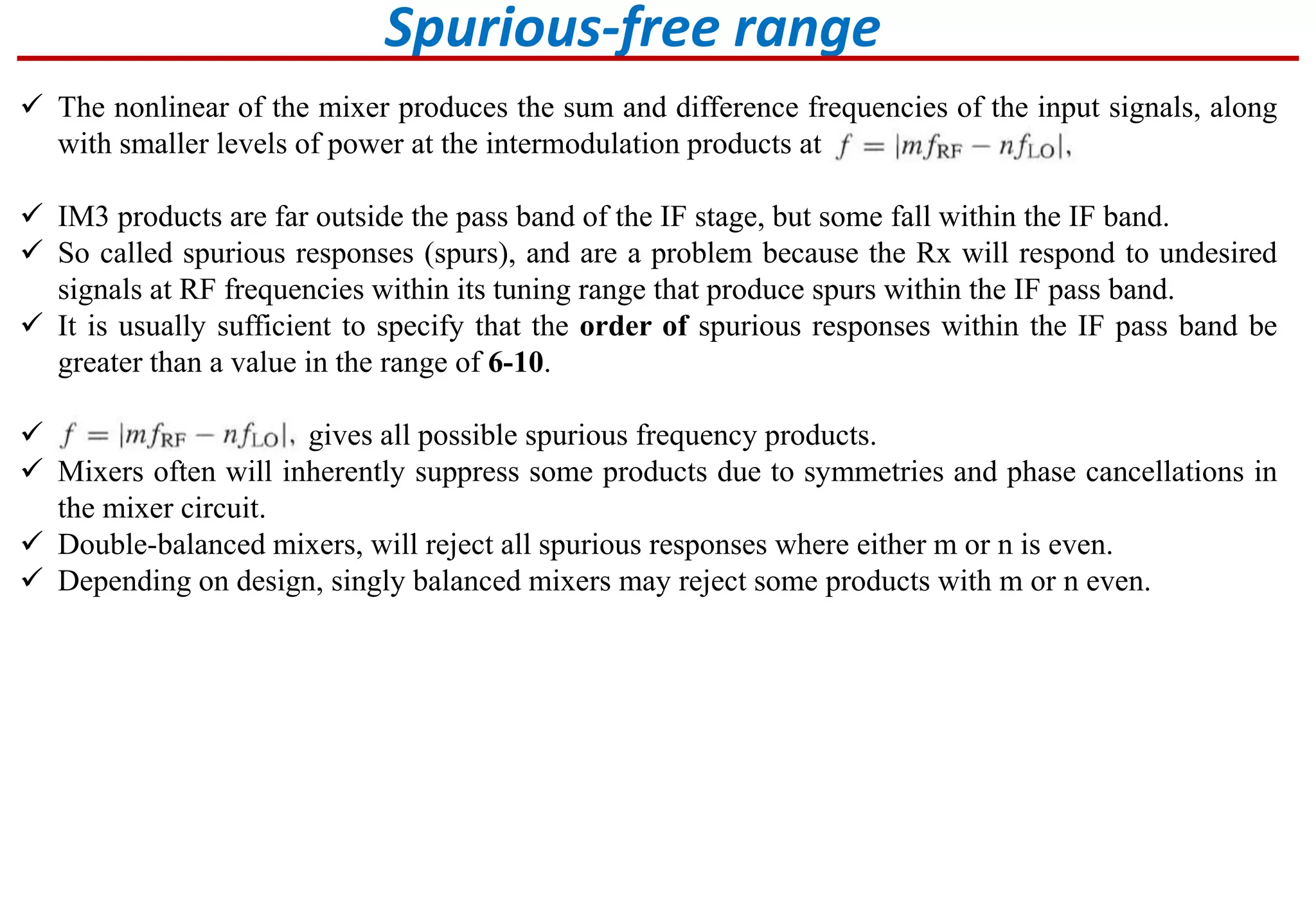 Spurious-free range
 The nonlinear of the mixer produces the sum and difference frequencies of the input signals, along
with smaller levels of power at the intermodulation products at
 IM3 products are far outside the pass band of the IF stage, but some fall within the IF band.
 So called spurious responses (spurs), and are a problem because the Rx will respond to undesired
signals at RF frequencies within its tuning range that produce spurs within the IF pass band.
 It is usually sufficient to specify that the order of spurious responses within the IF pass band be
greater than a value in the range of 6-10.
 gives all possible spurious frequency products.
 Mixers often will inherently suppress some products due to symmetries and phase cancellations in
the mixer circuit.
 Double-balanced mixers, will reject all spurious responses where either m or n is even.
 Depending on design, singly balanced mixers may reject some products with m or n even.
 