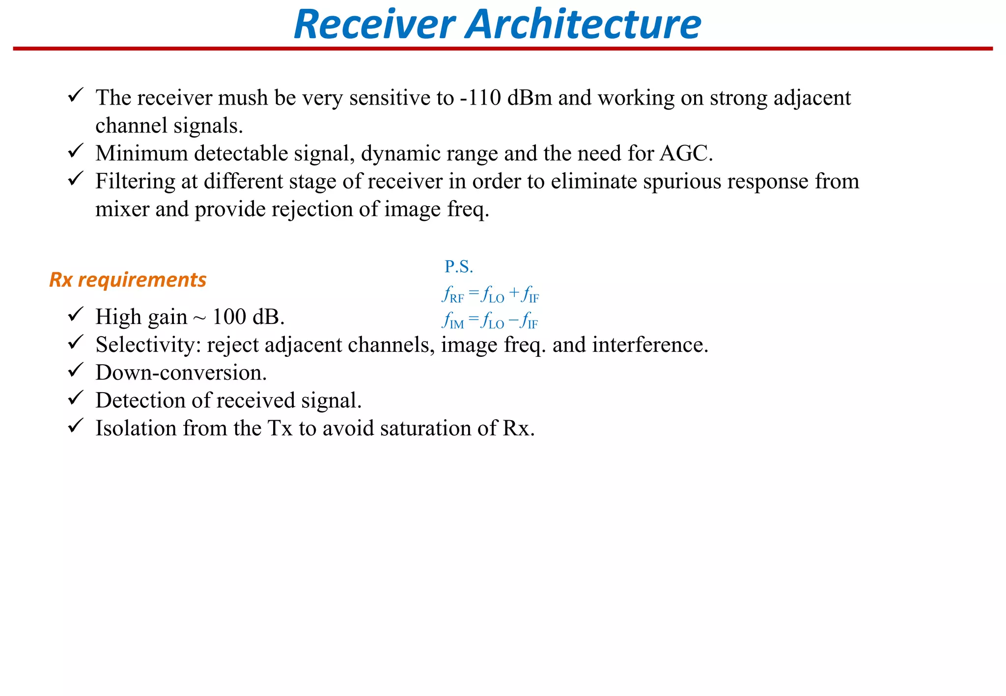  The receiver mush be very sensitive to -110 dBm and working on strong adjacent
channel signals.
 Minimum detectable signal, dynamic range and the need for AGC.
 Filtering at different stage of receiver in order to eliminate spurious response from
mixer and provide rejection of image freq.
Receiver Architecture
Rx requirements
 High gain ~ 100 dB.
 Selectivity: reject adjacent channels, image freq. and interference.
 Down-conversion.
 Detection of received signal.
 Isolation from the Tx to avoid saturation of Rx.
P.S.
fRF = fLO + fIF
fIM = fLO – fIF
 