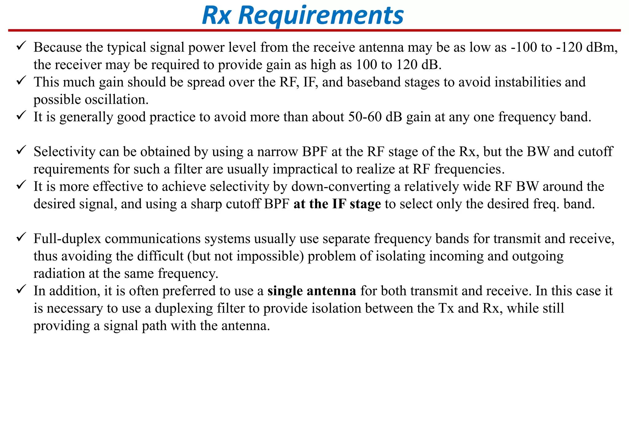  Because the typical signal power level from the receive antenna may be as low as -100 to -120 dBm,
the receiver may be required to provide gain as high as 100 to 120 dB.
 This much gain should be spread over the RF, IF, and baseband stages to avoid instabilities and
possible oscillation.
 It is generally good practice to avoid more than about 50-60 dB gain at any one frequency band.
 Selectivity can be obtained by using a narrow BPF at the RF stage of the Rx, but the BW and cutoff
requirements for such a filter are usually impractical to realize at RF frequencies.
 It is more effective to achieve selectivity by down-converting a relatively wide RF BW around the
desired signal, and using a sharp cutoff BPF at the IF stage to select only the desired freq. band.
 Full-duplex communications systems usually use separate frequency bands for transmit and receive,
thus avoiding the difficult (but not impossible) problem of isolating incoming and outgoing
radiation at the same frequency.
 In addition, it is often preferred to use a single antenna for both transmit and receive. In this case it
is necessary to use a duplexing filter to provide isolation between the Tx and Rx, while still
providing a signal path with the antenna.
Rx Requirements
 