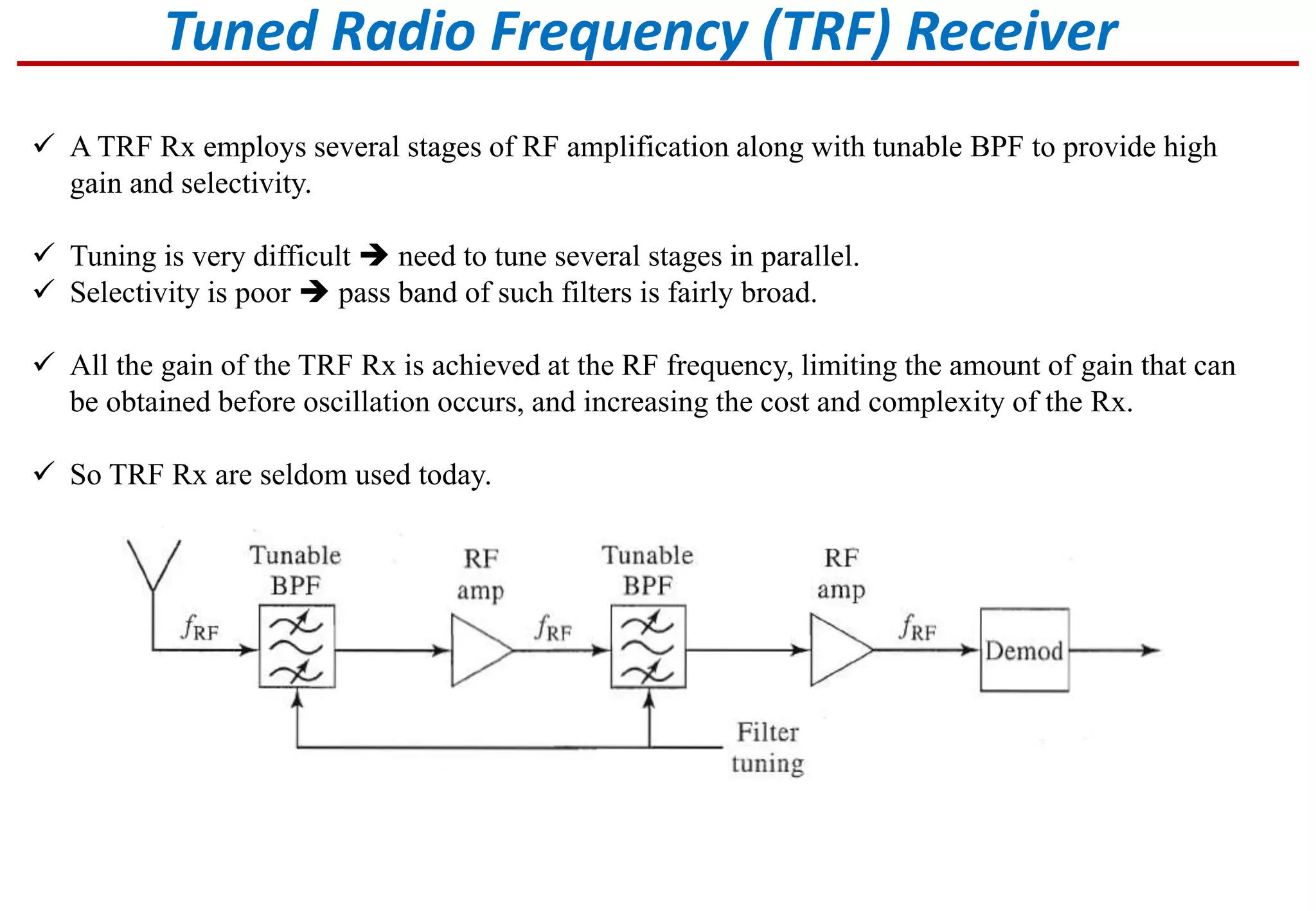 Tuned Radio Frequency (TRF) Receiver
 A TRF Rx employs several stages of RF amplification along with tunable BPF to provide high
gain and selectivity.
 Tuning is very difficult  need to tune several stages in parallel.
 Selectivity is poor  pass band of such filters is fairly broad.
 All the gain of the TRF Rx is achieved at the RF frequency, limiting the amount of gain that can
be obtained before oscillation occurs, and increasing the cost and complexity of the Rx.
 So TRF Rx are seldom used today.
 