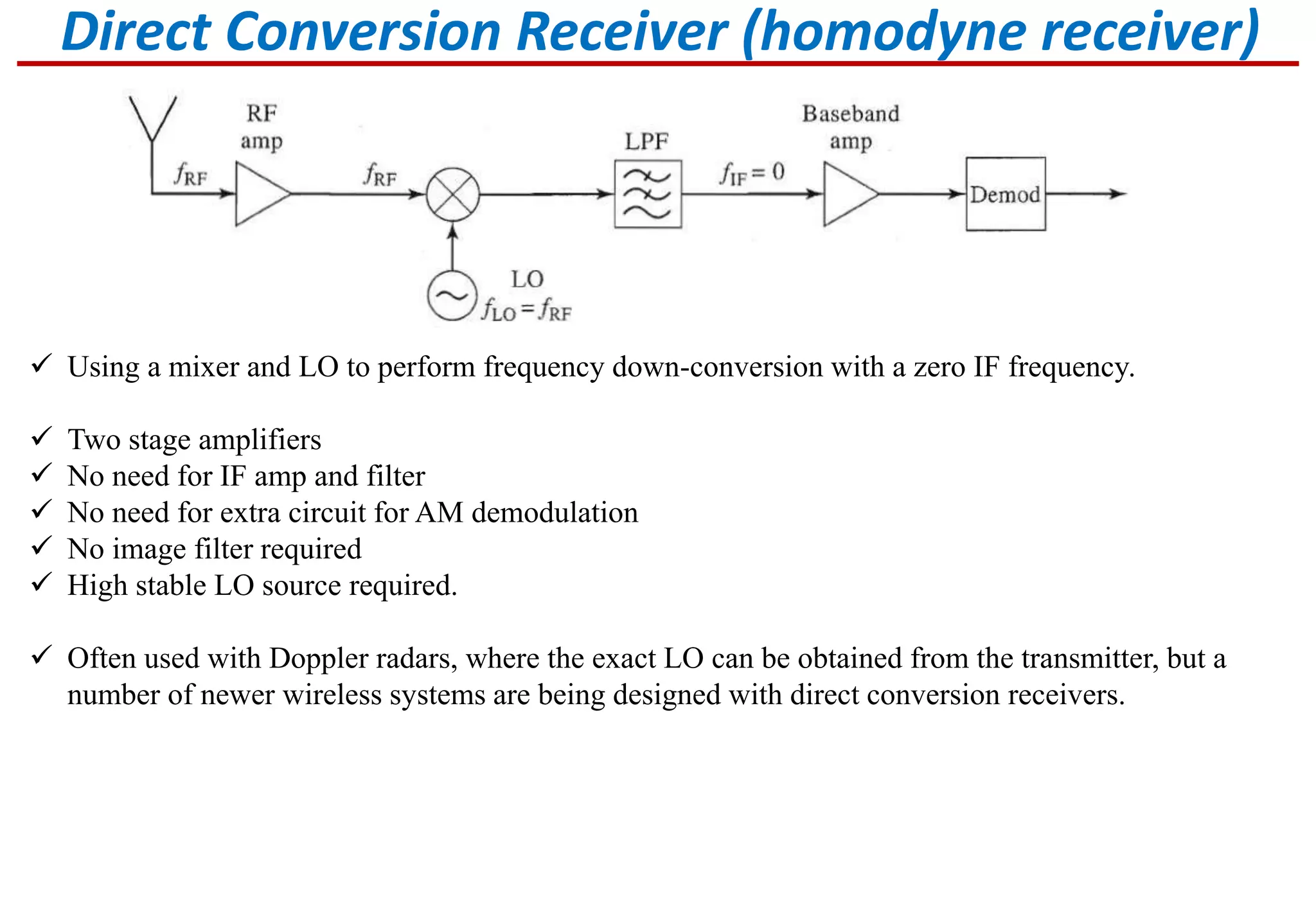 Direct Conversion Receiver (homodyne receiver)
 Using a mixer and LO to perform frequency down-conversion with a zero IF frequency.
 Two stage amplifiers
 No need for IF amp and filter
 No need for extra circuit for AM demodulation
 No image filter required
 High stable LO source required.
 Often used with Doppler radars, where the exact LO can be obtained from the transmitter, but a
number of newer wireless systems are being designed with direct conversion receivers.
 
