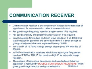 COMMUNICATION RECEIVER
 Communication receiver is one whose main function is the reception of
signals used for communication rather than entertainment.
 For good image frequency rejection a high value of IF is required .
 For good sensitivity and selectivity a low value of IF is required.
 In AM reception for medium and short wave bands an IF of 455KHz is
large enough for good IFR and at the same time it is small enough to
give good adjacent channels separated by only 10KHz.
 In FM an IF of 10.7MHz is large enough to give good IFR with BW of
200KHz.
 In VHF communication receivers which have high signal frequencies
need an IF BW of 10KHZ but require a high IF for adequate image
rejection.
 The problem of high signal frequencies and small adjacent channel
separation is resolved by DOUBLE CONVERSION RECEIVERS which
gives good image rejection and good selectivity. SESSION-4
 