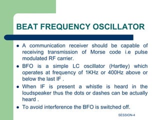 BEAT FREQUENCY OSCILLATOR
 A communication receiver should be capable of
receiving transmission of Morse code i.e pulse
modulated RF carrier.
 BFO is a simple LC oscillator (Hartley) which
operates at frequency of 1KHz or 400Hz above or
below the last IF .
 When IF is present a whistle is heard in the
loudspeaker thus the dots or dashes can be actually
heard .
 To avoid interference the BFO is switched off.
SESSION-4
 