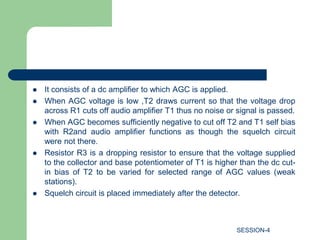  It consists of a dc amplifier to which AGC is applied.
 When AGC voltage is low ,T2 draws current so that the voltage drop
across R1 cuts off audio amplifier T1 thus no noise or signal is passed.
 When AGC becomes sufficiently negative to cut off T2 and T1 self bias
with R2and audio amplifier functions as though the squelch circuit
were not there.
 Resistor R3 is a dropping resistor to ensure that the voltage supplied
to the collector and base potentiometer of T1 is higher than the dc cut-
in bias of T2 to be varied for selected range of AGC values (weak
stations).
 Squelch circuit is placed immediately after the detector.
SESSION-4
 