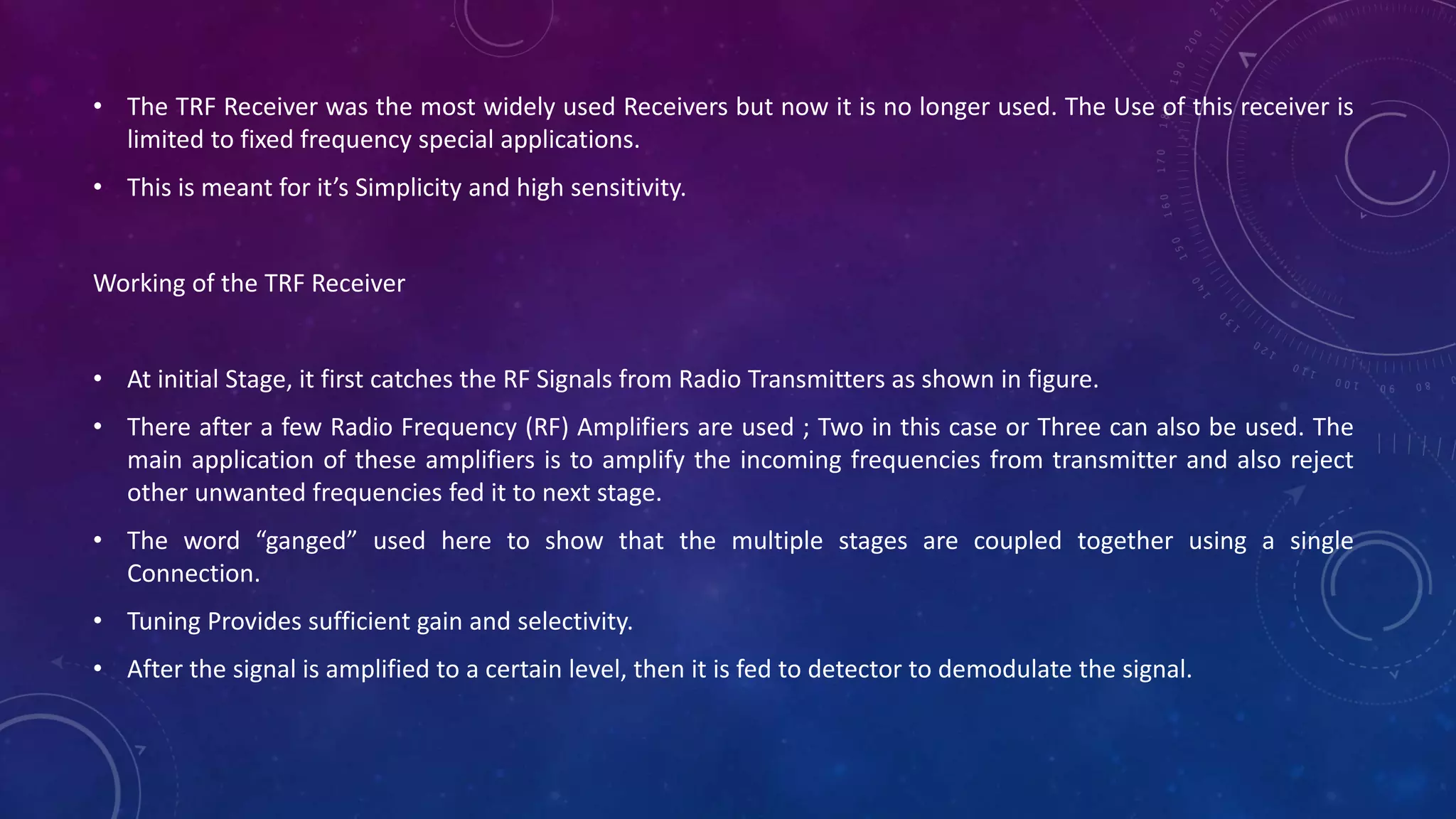 • The TRF Receiver was the most widely used Receivers but now it is no longer used. The Use of this receiver is
limited to fixed frequency special applications.
• This is meant for it’s Simplicity and high sensitivity.
Working of the TRF Receiver
• At initial Stage, it first catches the RF Signals from Radio Transmitters as shown in figure.
• There after a few Radio Frequency (RF) Amplifiers are used ; Two in this case or Three can also be used. The
main application of these amplifiers is to amplify the incoming frequencies from transmitter and also reject
other unwanted frequencies fed it to next stage.
• The word “ganged” used here to show that the multiple stages are coupled together using a single
Connection.
• Tuning Provides sufficient gain and selectivity.
• After the signal is amplified to a certain level, then it is fed to detector to demodulate the signal.
 