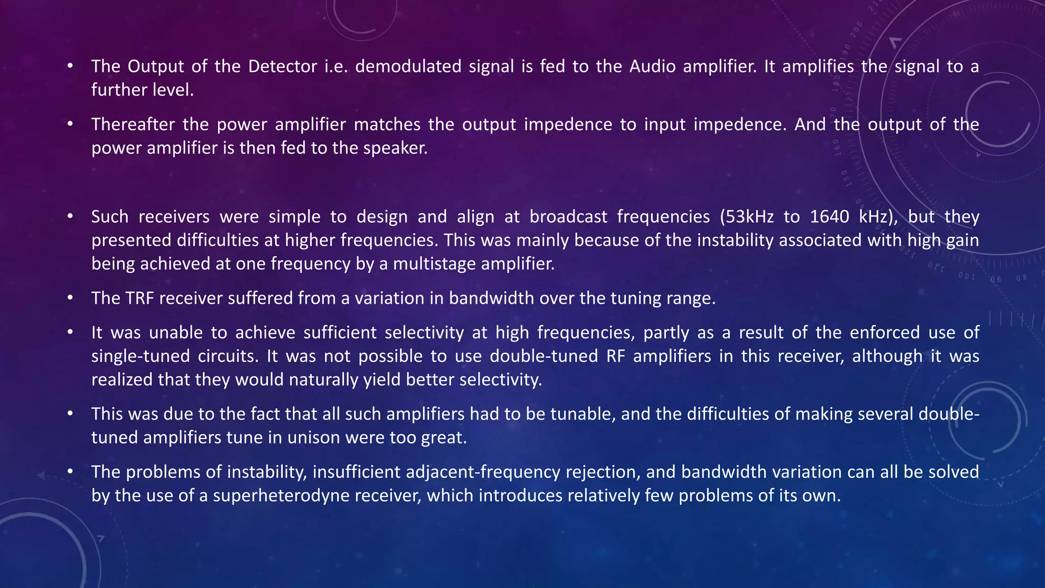 • The Output of the Detector i.e. demodulated signal is fed to the Audio amplifier. It amplifies the signal to a
further level.
• Thereafter the power amplifier matches the output impedence to input impedence. And the output of the
power amplifier is then fed to the speaker.
• Such receivers were simple to design and align at broadcast frequencies (53kHz to 1640 kHz), but they
presented difficulties at higher frequencies. This was mainly because of the instability associated with high gain
being achieved at one frequency by a multistage amplifier.
• The TRF receiver suffered from a variation in bandwidth over the tuning range.
• It was unable to achieve sufficient selectivity at high frequencies, partly as a result of the enforced use of
single-tuned circuits. It was not possible to use double-tuned RF amplifiers in this receiver, although it was
realized that they would naturally yield better selectivity.
• This was due to the fact that all such amplifiers had to be tunable, and the difficulties of making several double-
tuned amplifiers tune in unison were too great.
• The problems of instability, insufficient adjacent-frequency rejection, and bandwidth variation can all be solved
by the use of a superheterodyne receiver, which introduces relatively few problems of its own.
 