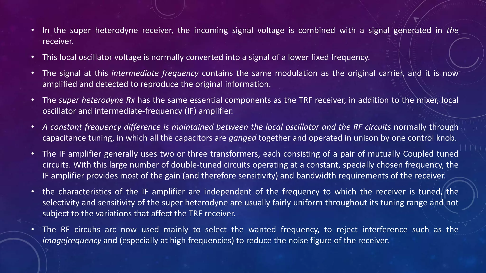 • In the super heterodyne receiver, the incoming signal voltage is combined with a signal generated in the
receiver.
• This local oscillator voltage is normally converted into a signal of a lower fixed frequency.
• The signal at this intermediate frequency contains the same modulation as the original carrier, and it is now
amplified and detected to reproduce the original information.
• The super heterodyne Rx has the same essential components as the TRF receiver, in addition to the mixer, local
oscillator and intermediate-frequency (IF) amplifier.
• A constant frequency difference is maintained between the local oscillator and the RF circuits normally through
capacitance tuning, in which all the capacitors are ganged together and operated in unison by one control knob.
• The IF amplifier generally uses two or three transformers, each consisting of a pair of mutually Coupled tuned
circuits. With this large number of double-tuned circuits operating at a constant, specially chosen frequency, the
IF amplifier provides most of the gain (and therefore sensitivity) and bandwidth requirements of the receiver.
• the characteristics of the IF amplifier are independent of the frequency to which the receiver is tuned, the
selectivity and sensitivity of the super heterodyne are usually fairly uniform throughout its tuning range and not
subject to the variations that affect the TRF receiver.
• The RF circuhs arc now used mainly to select the wanted frequency, to reject interference such as the
imagejrequency and (especially at high frequencies) to reduce the noise figure of the receiver.
 