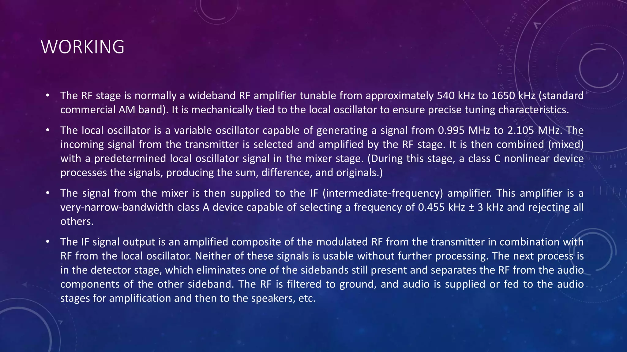 WORKING
• The RF stage is normally a wideband RF amplifier tunable from approximately 540 kHz to 1650 kHz (standard
commercial AM band). It is mechanically tied to the local oscillator to ensure precise tuning characteristics.
• The local oscillator is a variable oscillator capable of generating a signal from 0.995 MHz to 2.105 MHz. The
incoming signal from the transmitter is selected and amplified by the RF stage. It is then combined (mixed)
with a predetermined local oscillator signal in the mixer stage. (During this stage, a class C nonlinear device
processes the signals, producing the sum, difference, and originals.)
• The signal from the mixer is then supplied to the IF (intermediate-frequency) amplifier. This amplifier is a
very-narrow-bandwidth class A device capable of selecting a frequency of 0.455 kHz ± 3 kHz and rejecting all
others.
• The IF signal output is an amplified composite of the modulated RF from the transmitter in combination with
RF from the local oscillator. Neither of these signals is usable without further processing. The next process is
in the detector stage, which eliminates one of the sidebands still present and separates the RF from the audio
components of the other sideband. The RF is filtered to ground, and audio is supplied or fed to the audio
stages for amplification and then to the speakers, etc.
 
