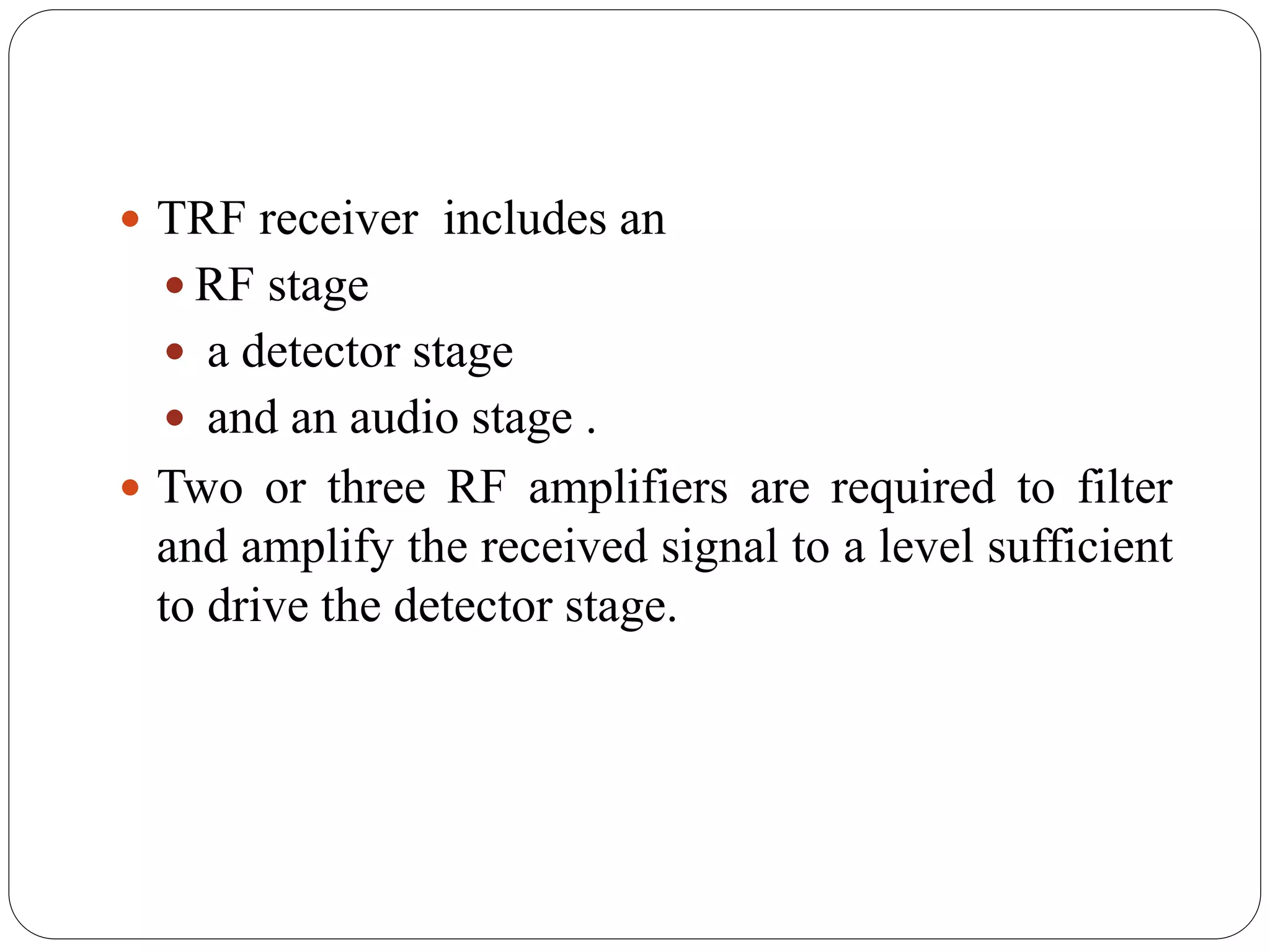  TRF receiver includes an
 RF stage
 a detector stage
 and an audio stage .
 Two or three RF amplifiers are required to filter
and amplify the received signal to a level sufficient
to drive the detector stage.
 