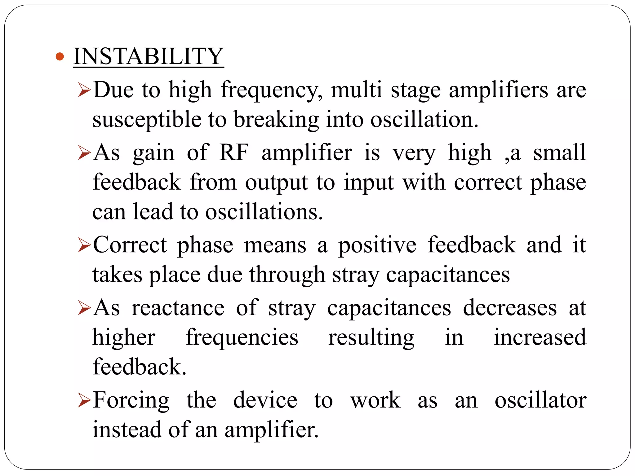  INSTABILITY
Due to high frequency, multi stage amplifiers are
susceptible to breaking into oscillation.
As gain of RF amplifier is very high ,a small
feedback from output to input with correct phase
can lead to oscillations.
Correct phase means a positive feedback and it
takes place due through stray capacitances
As reactance of stray capacitances decreases at
higher frequencies resulting in increased
feedback.
Forcing the device to work as an oscillator
instead of an amplifier.
 