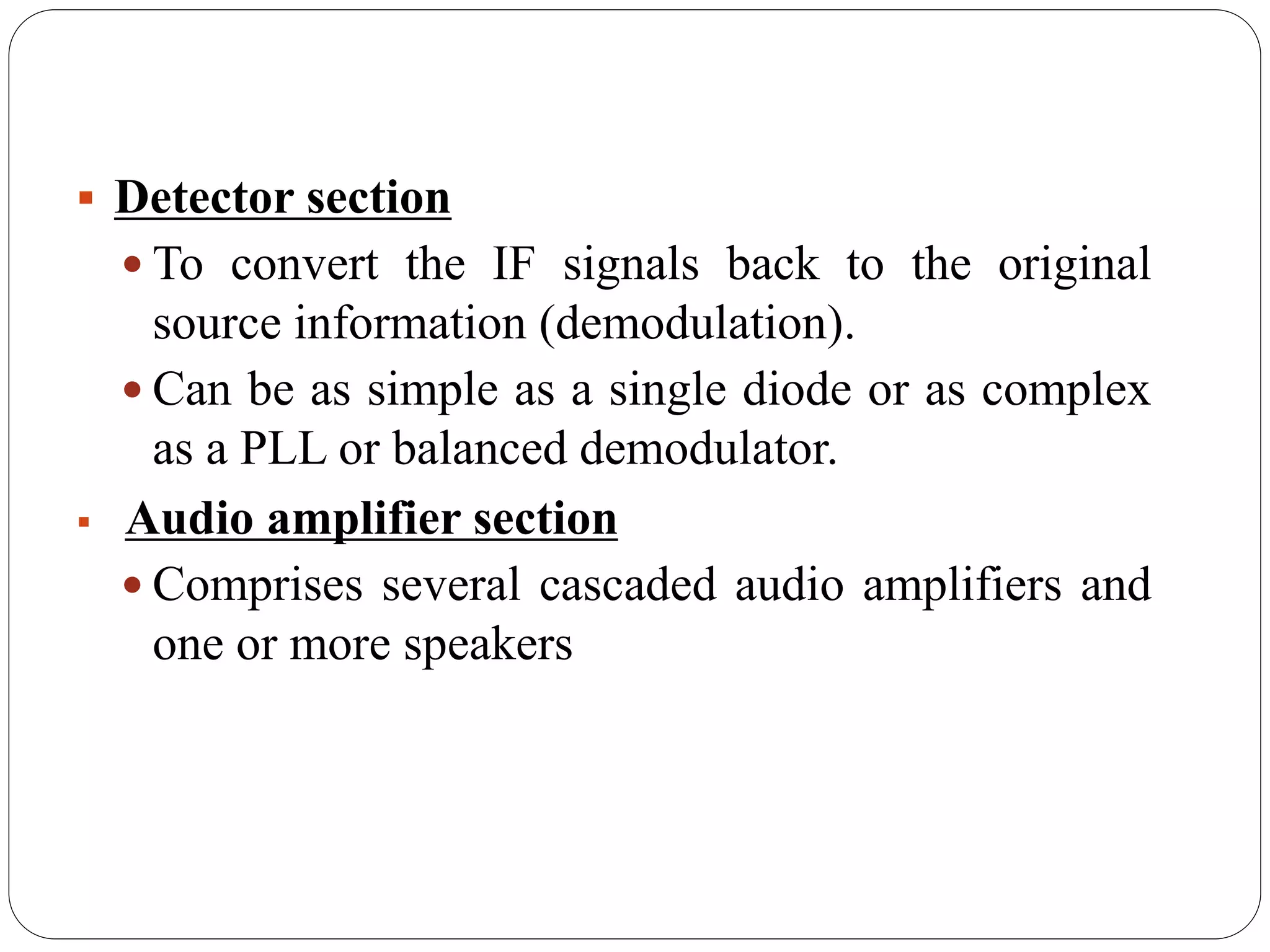  Detector section
 To convert the IF signals back to the original
source information (demodulation).
 Can be as simple as a single diode or as complex
as a PLL or balanced demodulator.
 Audio amplifier section
 Comprises several cascaded audio amplifiers and
one or more speakers
 