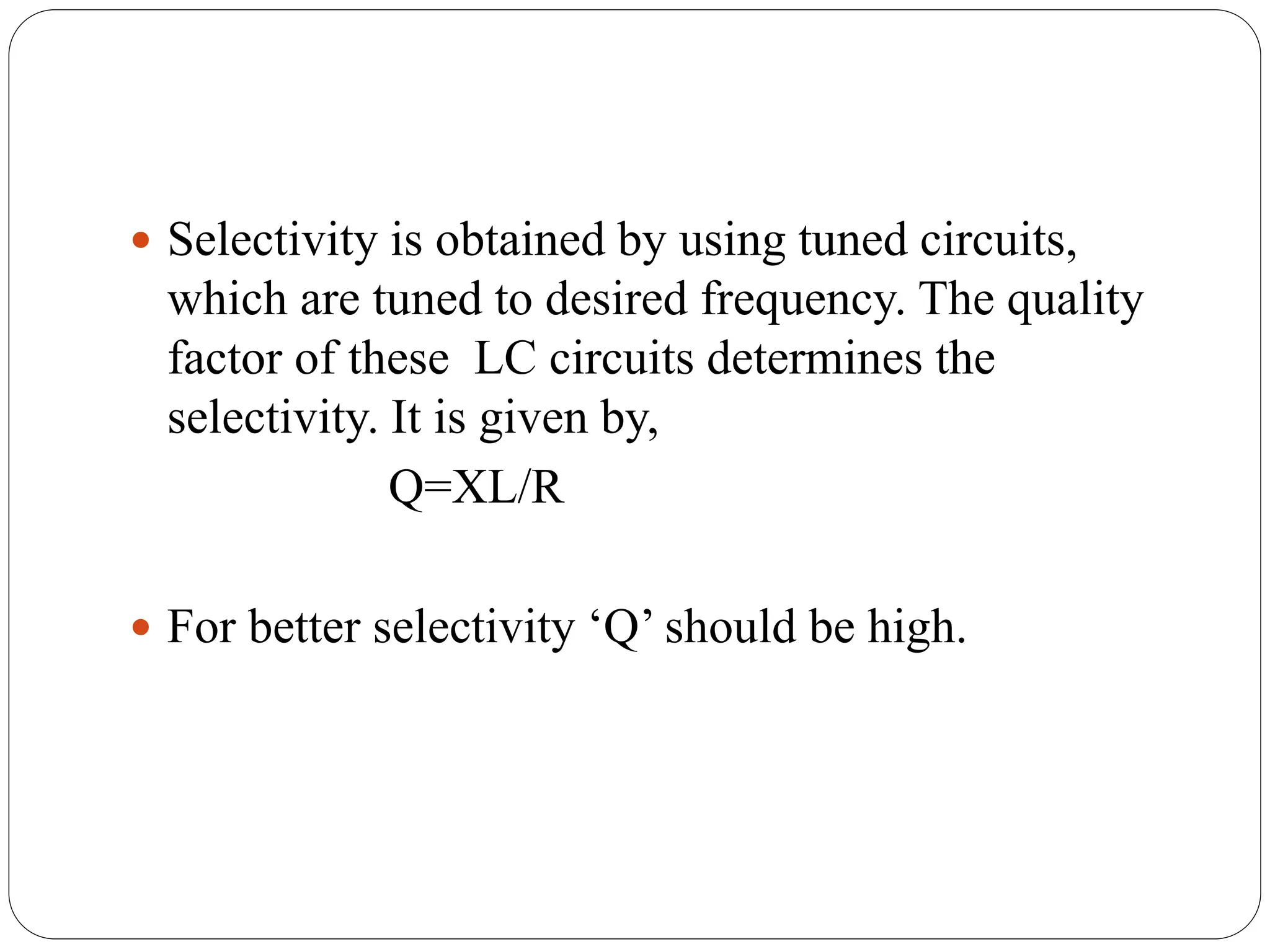  Selectivity is obtained by using tuned circuits,
which are tuned to desired frequency. The quality
factor of these LC circuits determines the
selectivity. It is given by,
Q=XL/R
 For better selectivity ‘Q’ should be high.
 