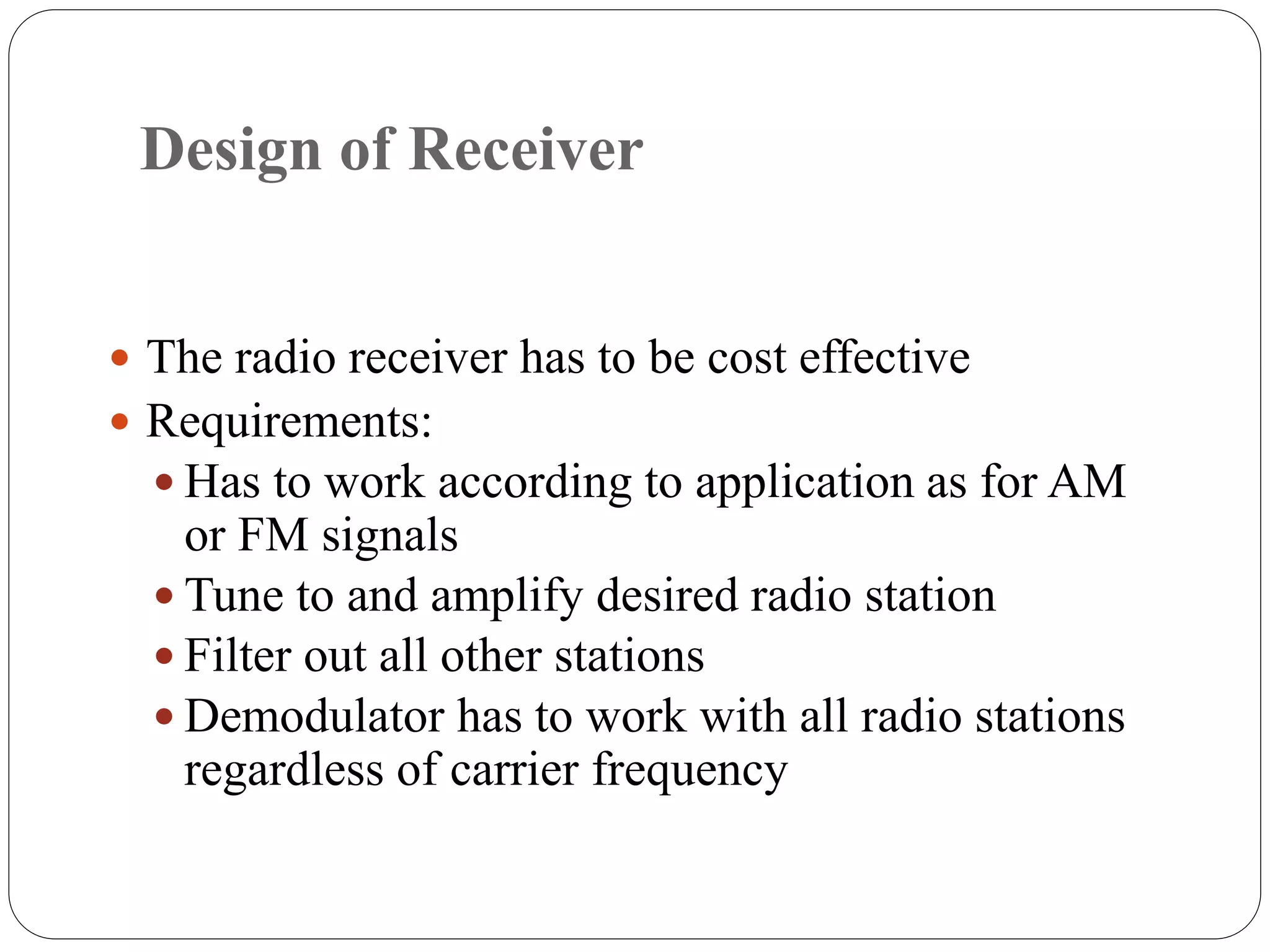 Design of Receiver
 The radio receiver has to be cost effective
 Requirements:
 Has to work according to application as for AM
or FM signals
 Tune to and amplify desired radio station
 Filter out all other stations
 Demodulator has to work with all radio stations
regardless of carrier frequency
 