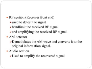 RF section (Receiver front end)
used to detect the signal
bandlimit the received RF signal
and amplifying the received RF signal.
 AM detector
Demodulates the AM wave and converts it to the
original information signal.
 Audio section
Used to amplify the recovered signal
 