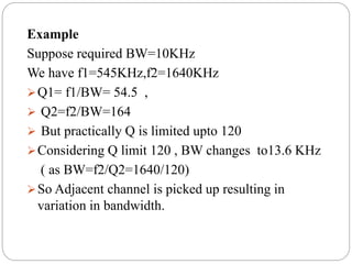 Example
Suppose required BW=10KHz
We have f1=545KHz,f2=1640KHz
Q1= f1/BW= 54.5 ,
 Q2=f2/BW=164
 But practically Q is limited upto 120
Considering Q limit 120 , BW changes to13.6 KHz
( as BW=f2/Q2=1640/120)
So Adjacent channel is picked up resulting in
variation in bandwidth.
 