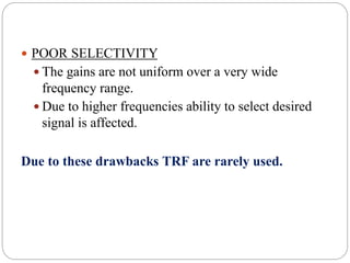  POOR SELECTIVITY
 The gains are not uniform over a very wide
frequency range.
 Due to higher frequencies ability to select desired
signal is affected.
Due to these drawbacks TRF are rarely used.
 