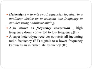  Heterodyne – to mix two frequencies together in a
nonlinear device or to transmit one frequency to
another using nonlinear mixing.
 Also known as frequency conversion , high
frequency down converted to low frequency.(IF)
 A super heterodyne receiver converts all incoming
radio frequency (RF) signals to a lower frequency
known as an intermediate frequency (IF).
 