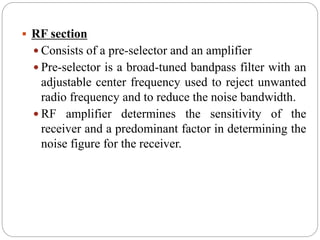  RF section
 Consists of a pre-selector and an amplifier
 Pre-selector is a broad-tuned bandpass filter with an
adjustable center frequency used to reject unwanted
radio frequency and to reduce the noise bandwidth.
 RF amplifier determines the sensitivity of the
receiver and a predominant factor in determining the
noise figure for the receiver.
 