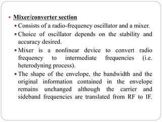  Mixer/converter section
 Consists of a radio-frequency oscillator and a mixer.
 Choice of oscillator depends on the stability and
accuracy desired.
 Mixer is a nonlinear device to convert radio
frequency to intermediate frequencies (i.e.
heterodyning process).
 The shape of the envelope, the bandwidth and the
original information contained in the envelope
remains unchanged although the carrier and
sideband frequencies are translated from RF to IF.
 