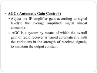  AGC ( Automatic Gain Control )
 Adjust the IF amplifier gain according to signal
level(to the average amplitude signal almost
constant).
 AGC is a system by means of which the overall
gain of radio receiver is varied automatically with
the variations in the strength of received signals,
to maintain the output constant.
 