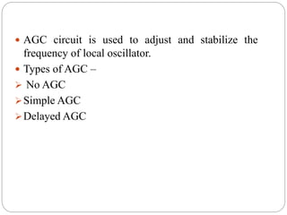  AGC circuit is used to adjust and stabilize the
frequency of local oscillator.
 Types of AGC –
 No AGC
Simple AGC
Delayed AGC
 