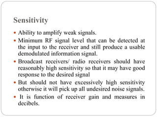 Sensitivity
 Ability to amplify weak signals.
 Minimum RF signal level that can be detected at
the input to the receiver and still produce a usable
demodulated information signal.
 Broadcast receivers/ radio receivers should have
reasonably high sensitivity so that it may have good
response to the desired signal
 But should not have excessively high sensitivity
otherwise it will pick up all undesired noise signals.
 It is function of receiver gain and measures in
decibels.
 