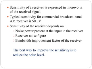  Sensitivity of a receiver is expressed in microvolts
of the received signal.
 Typical sensitivity for commercial broadcast-band
AM receiver is 50 μV.
 Sensitivity of the receiver depends on :
1.Noise power present at the input to the receiver
2.Receiver noise figure
3.Bandwidth improvement factor of the receiver
The best way to improve the sensitivity is to
reduce the noise level.
 
