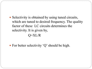  Selectivity is obtained by using tuned circuits,
which are tuned to desired frequency. The quality
factor of these LC circuits determines the
selectivity. It is given by,
Q=XL/R
 For better selectivity ‘Q’ should be high.
 