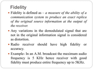 Fidelity
 Fidelity is defined as – a measure of the ability of a
communication system to produce an exact replica
of the original source information at the output of
the receiver.
 Any variations in the demodulated signal that are
not in the original information signal is considered
as distortion.
 Radio receiver should have high fidelity or
accuracy.
 Example- In an A.M. broadcast the maximum audio
frequency is 5 KHz hence receiver with good
fidelity must produce entire frequency up to 5KHz.
 