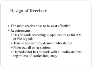 Design of Receiver
 The radio receiver has to be cost effective
 Requirements:
 Has to work according to application as for AM
or FM signals
 Tune to and amplify desired radio station
 Filter out all other stations
 Demodulator has to work with all radio stations
regardless of carrier frequency
 